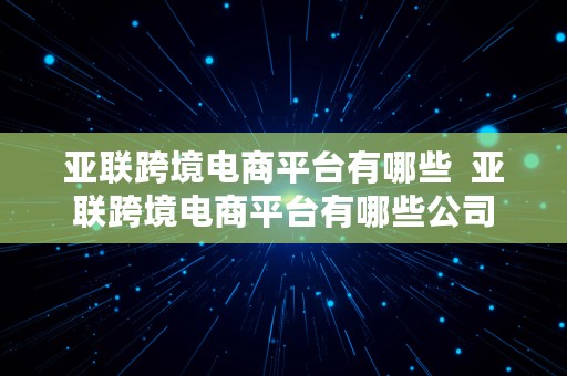 亚联跨境电商平台有哪些  亚联跨境电商平台有哪些公司