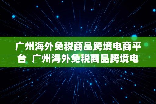 广州海外免税商品跨境电商平台  广州海外免税商品跨境电商平台有哪些