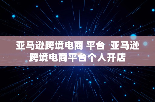 亚马逊跨境电商 平台  亚马逊跨境电商平台个人开店