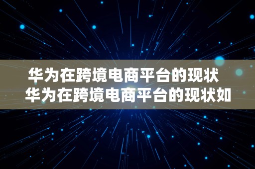 华为在跨境电商平台的现状  华为在跨境电商平台的现状如何