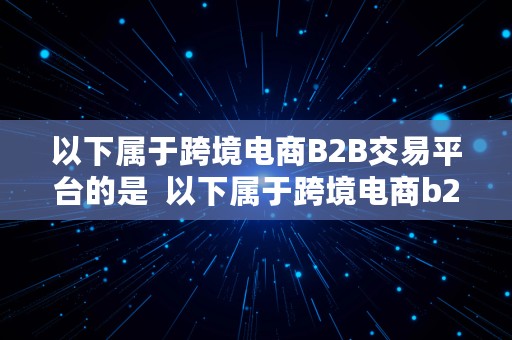 以下属于跨境电商B2B交易平台的是  以下属于跨境电商b2b交易平台的是什么