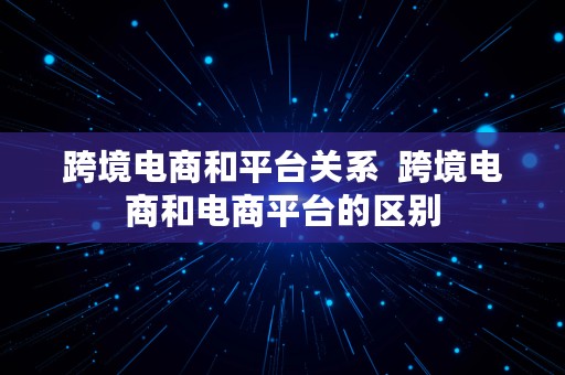 跨境电商和平台关系  跨境电商和电商平台的区别