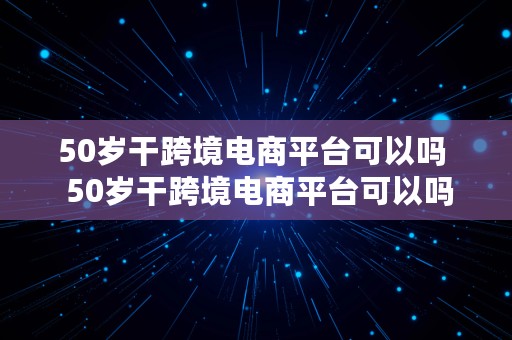 50岁干跨境电商平台可以吗  50岁干跨境电商平台可以吗知乎