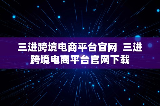 三进跨境电商平台官网  三进跨境电商平台官网下载