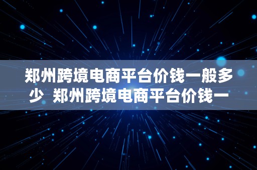 郑州跨境电商平台价钱一般多少  郑州跨境电商平台价钱一般多少钱