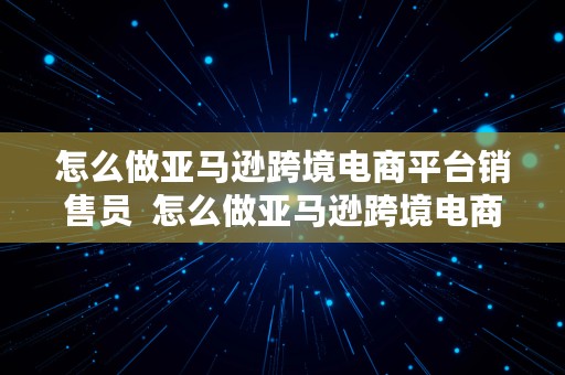 怎么做亚马逊跨境电商平台销售员  怎么做亚马逊跨境电商平台销售员工作