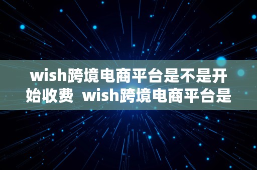 wish跨境电商平台是不是开始收费  wish跨境电商平台是不是开始收费了