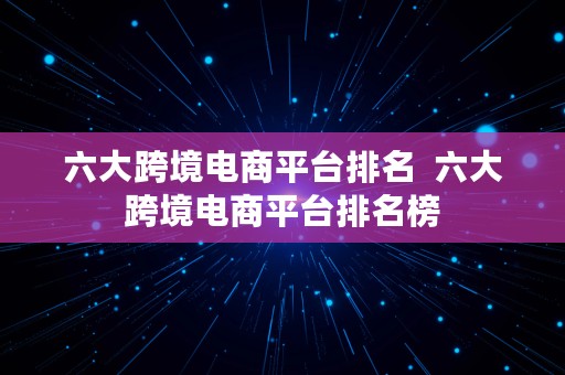 六大跨境电商平台排名  六大跨境电商平台排名榜