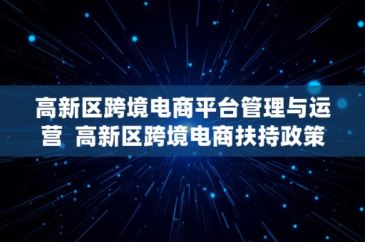 高新区跨境电商平台管理与运营  高新区跨境电商扶持政策