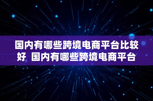 国内有哪些跨境电商平台比较好  国内有哪些跨境电商平台比较好做