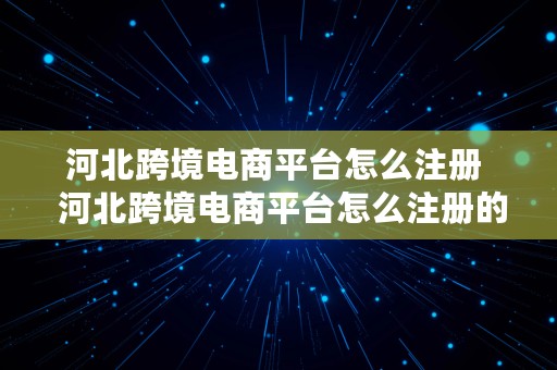 河北跨境电商平台怎么注册  河北跨境电商平台怎么注册的