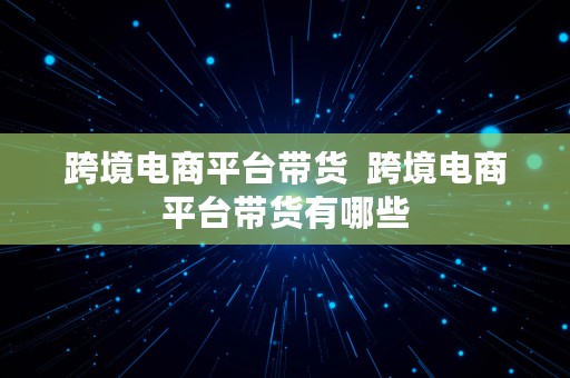 跨境电商平台带货  跨境电商平台带货有哪些