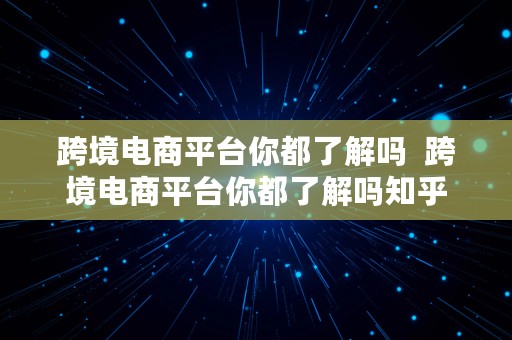 跨境电商平台你都了解吗  跨境电商平台你都了解吗知乎