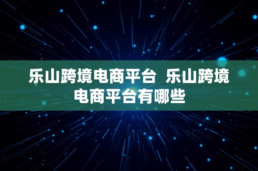 乐山跨境电商平台  乐山跨境电商平台有哪些