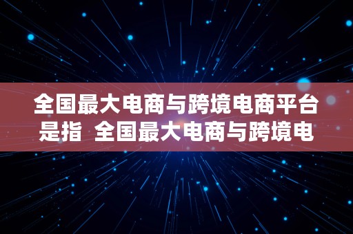 全国最大电商与跨境电商平台是指  全国最大电商与跨境电商平台是指什么