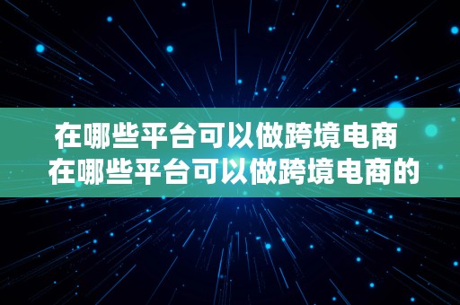 在哪些平台可以做跨境电商  在哪些平台可以做跨境电商的