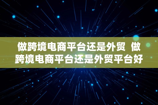 做跨境电商平台还是外贸  做跨境电商平台还是外贸平台好