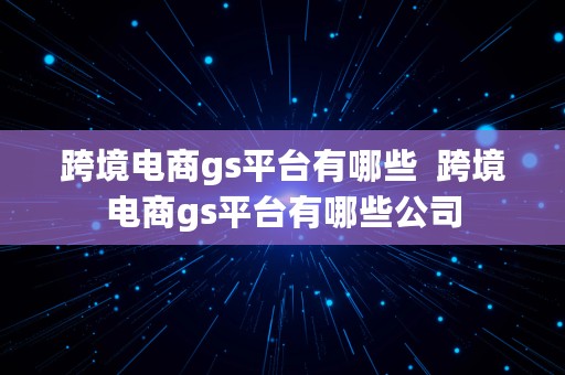 跨境电商gs平台有哪些  跨境电商gs平台有哪些公司