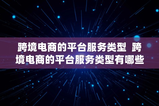 跨境电商的平台服务类型  跨境电商的平台服务类型有哪些