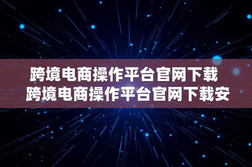 跨境电商操作平台官网下载  跨境电商操作平台官网下载安装