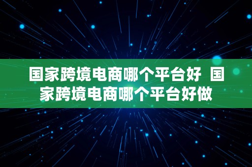 国家跨境电商哪个平台好  国家跨境电商哪个平台好做