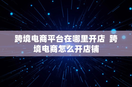 跨境电商平台在哪里开店  跨境电商怎么开店铺