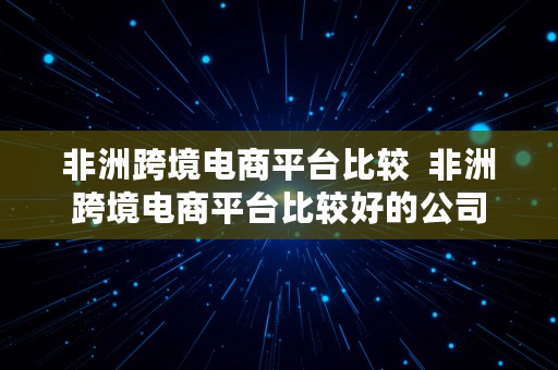 非洲跨境电商平台比较  非洲跨境电商平台比较好的公司