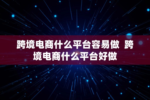 跨境电商什么平台容易做  跨境电商什么平台好做