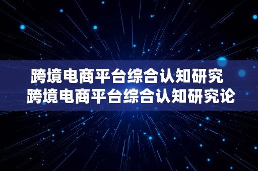 跨境电商平台综合认知研究  跨境电商平台综合认知研究论文