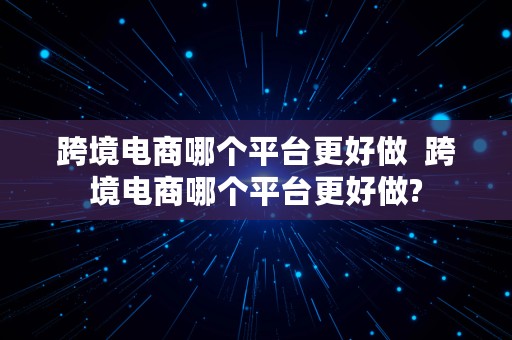 跨境电商哪个平台更好做  跨境电商哪个平台更好做?