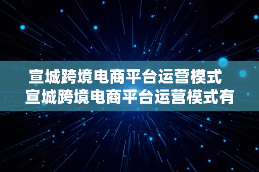 宣城跨境电商平台运营模式  宣城跨境电商平台运营模式有哪些