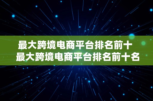 最大跨境电商平台排名前十  最大跨境电商平台排名前十名