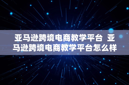 亚马逊跨境电商教学平台  亚马逊跨境电商教学平台怎么样