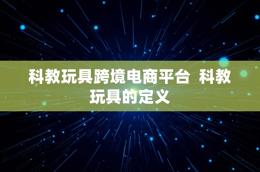 科教玩具跨境电商平台  科教玩具的定义