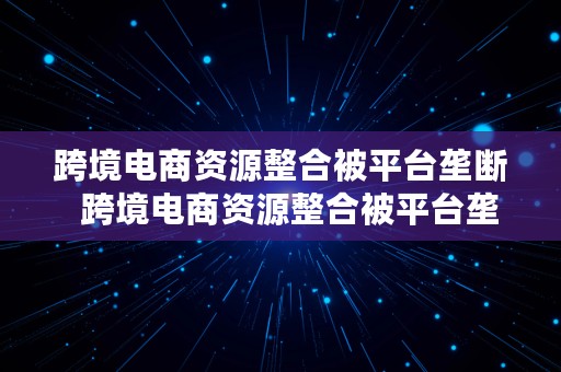 跨境电商资源整合被平台垄断  跨境电商资源整合被平台垄断怎么办