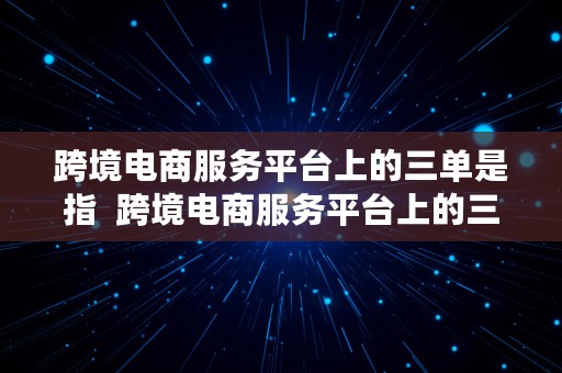 跨境电商服务平台上的三单是指  跨境电商服务平台上的三单是指哪三单