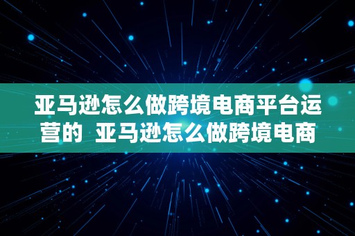 亚马逊怎么做跨境电商平台运营的  亚马逊怎么做跨境电商平台运营的