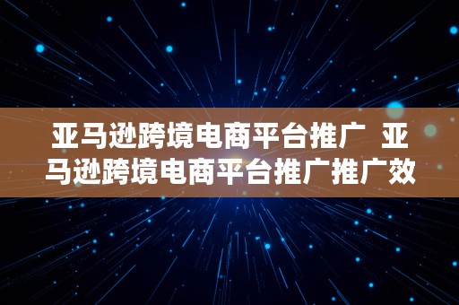 亚马逊跨境电商平台推广  亚马逊跨境电商平台推广推广效果转化率