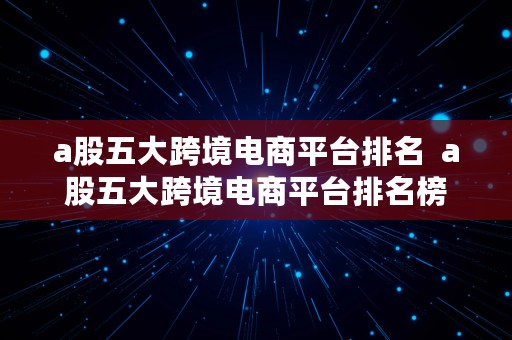 a股五大跨境电商平台排名  a股五大跨境电商平台排名榜