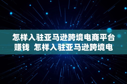 怎样入驻亚马逊跨境电商平台赚钱  怎样入驻亚马逊跨境电商平台赚钱呢