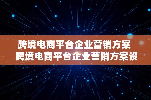 跨境电商平台企业营销方案  跨境电商平台企业营销方案设计