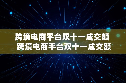 跨境电商平台双十一成交额  跨境电商平台双十一成交额是多少