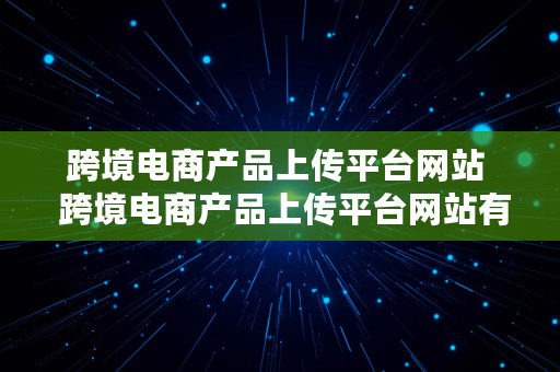 跨境电商产品上传平台网站  跨境电商产品上传平台网站有哪些