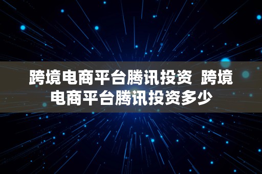 跨境电商平台腾讯投资  跨境电商平台腾讯投资多少