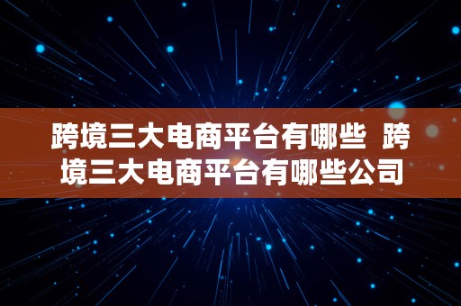 跨境三大电商平台有哪些  跨境三大电商平台有哪些公司