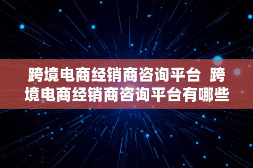 跨境电商经销商咨询平台  跨境电商经销商咨询平台有哪些