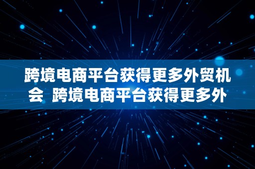 跨境电商平台获得更多外贸机会  跨境电商平台获得更多外贸机会的原因