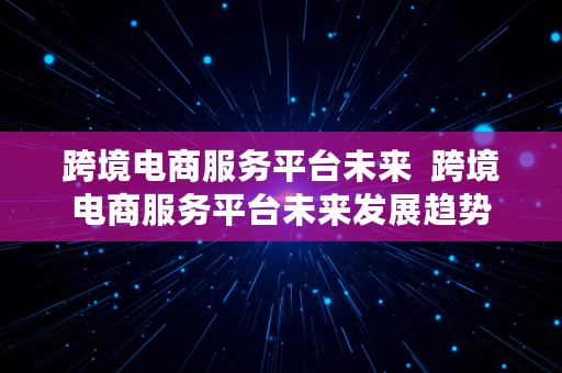 跨境电商服务平台未来  跨境电商服务平台未来发展趋势