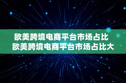 欧美跨境电商平台市场占比  欧美跨境电商平台市场占比大吗