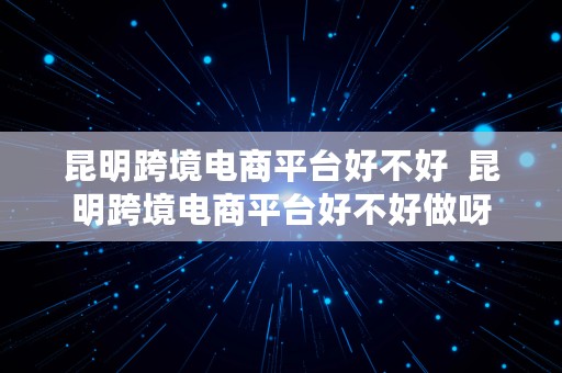 昆明跨境电商平台好不好  昆明跨境电商平台好不好做呀